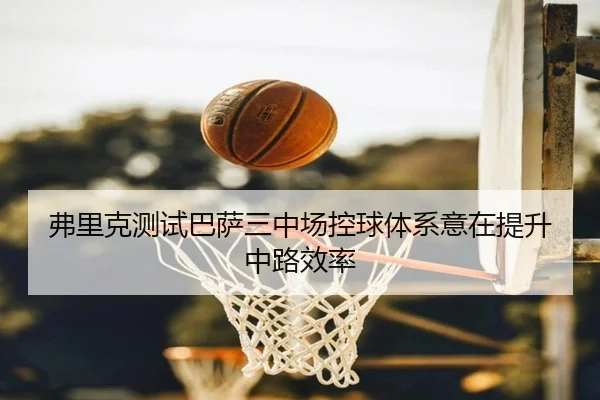 弗里克测试巴萨三中场控球体系意在提升中路效率（BOYUSPORTS）